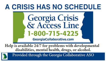 Georgia Crisis and Access Line 1-800-715-4225 Help is available 24/7 for problems with developmental disabilities, mental health, drugs, or alcohol.
